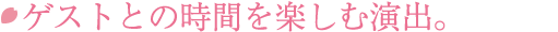 ゲストとの時間を楽しむ演出。