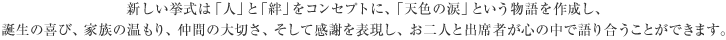 新しい挙式は「人」と「絆」をコンセプトに、「天色の涙」という物語を作成し、誕生の喜び、家族の温もり、仲間の大切さ、そして感謝を表現し、お二人と出席者が心の中で語り合うことができます。