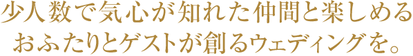 少人数で気心が知れた仲間と楽しめる、おふたりとゲストが創るウェディングを。