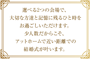 選べる3つの会場で、大切な方達と記憶に残るひと時をお過ごしいただけます。少人数だからこそ、アットホームで近い距離での結婚式が叶います。